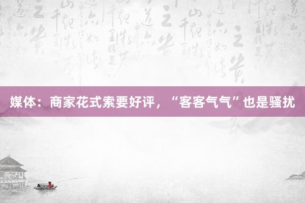 媒体：商家花式索要好评，“客客气气”也是骚扰