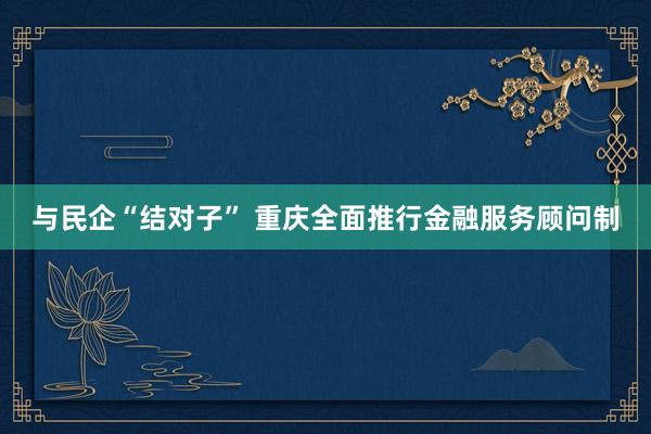 与民企“结对子” 重庆全面推行金融服务顾问制