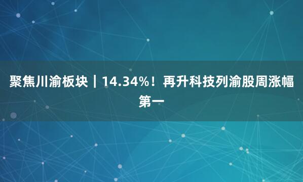 聚焦川渝板块｜14.34%！再升科技列渝股周涨幅第一