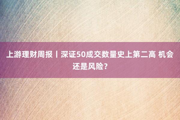 上游理财周报丨深证50成交数量史上第二高 机会还是风险？