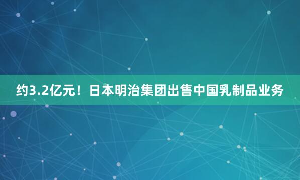 约3.2亿元！日本明治集团出售中国乳制品业务