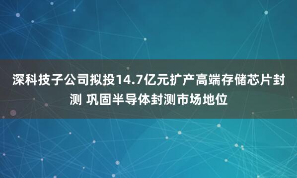 深科技子公司拟投14.7亿元扩产高端存储芯片封测 巩固半导体封测市场地位