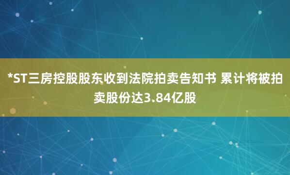 *ST三房控股股东收到法院拍卖告知书 累计将被拍卖股份达3.84亿股
