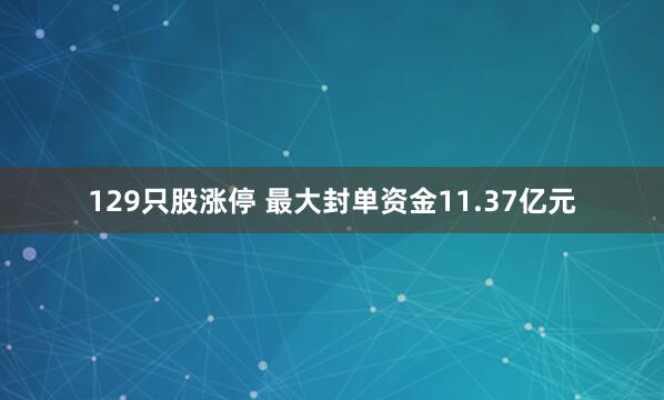 129只股涨停 最大封单资金11.37亿元