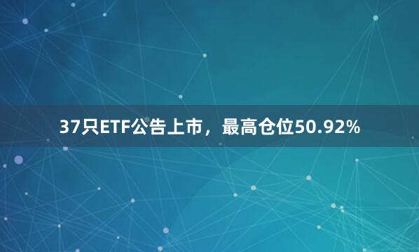 37只ETF公告上市,最高仓位50.92%