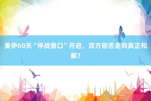 美伊60天“停战窗口”开启，双方能否走向真正和解？