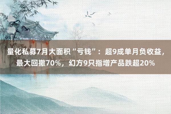 量化私募7月大面积“亏钱”：超9成单月负收益，最大回撤70%，幻方9只指增产品跌超20%