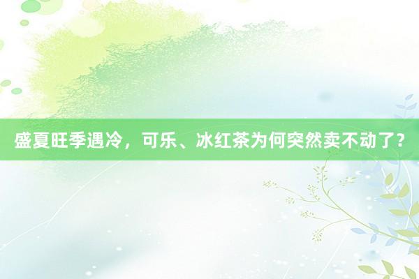 盛夏旺季遇冷，可乐、冰红茶为何突然卖不动了？