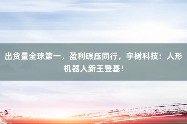 出货量全球第一，盈利碾压同行，宇树科技：人形机器人新王登基！