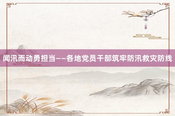 闻汛而动勇担当——各地党员干部筑牢防汛救灾防线