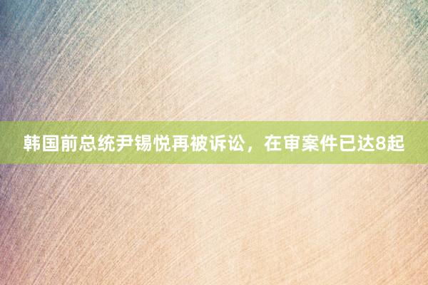 韩国前总统尹锡悦再被诉讼，在审案件已达8起