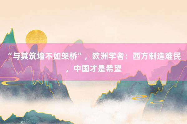 “与其筑墙不如架桥”，欧洲学者：西方制造难民，中国才是希望