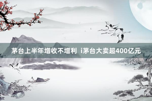 茅台上半年增收不增利  i茅台大卖超400亿元