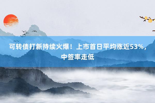 可转债打新持续火爆！上市首日平均涨近53%，中签率走低