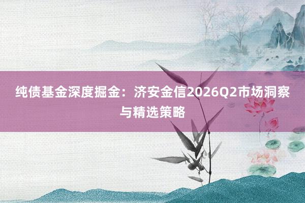 纯债基金深度掘金：济安金信2026Q2市场洞察与精选策略