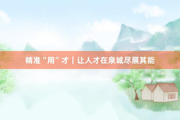 精准“用”才｜让人才在泉城尽展其能