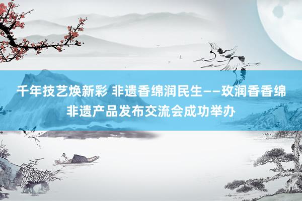 千年技艺焕新彩 非遗香绵润民生——玫润香香绵非遗产品发布交流会成功举办