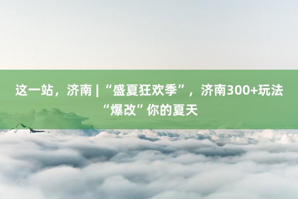 这一站，济南 | “盛夏狂欢季”，济南300+玩法“爆改”你的夏天