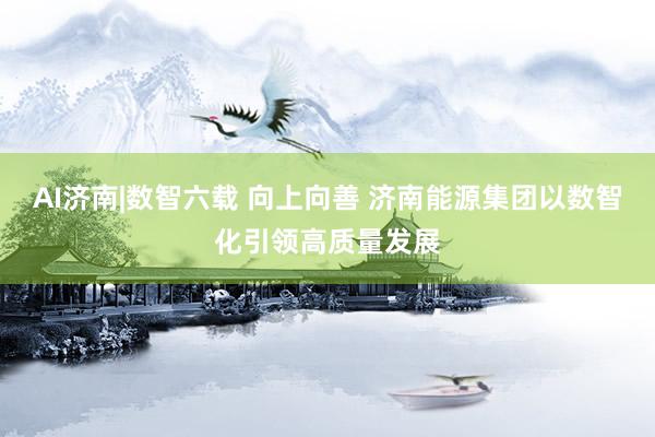 AI济南|数智六载 向上向善 济南能源集团以数智化引领高质量发展