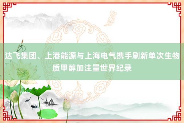 达飞集团、上港能源与上海电气携手刷新单次生物质甲醇加注量世界纪录