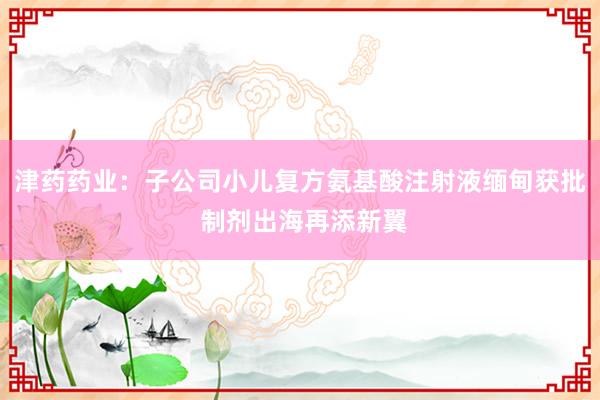 津药药业：子公司小儿复方氨基酸注射液缅甸获批 制剂出海再添新翼
