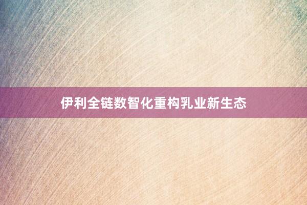伊利全链数智化重构乳业新生态