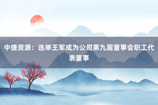 中捷资源：选举王军成为公司第九届董事会职工代表董事