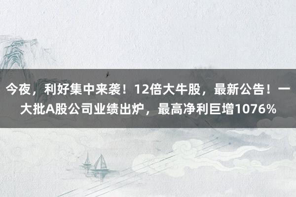 今夜，利好集中来袭！12倍大牛股，最新公告！一大批A股公司业绩出炉，最高净利巨增1076%