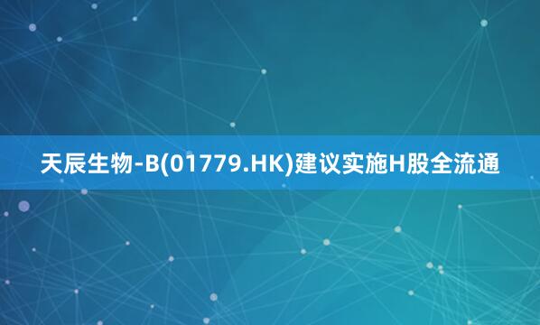 天辰生物-B(01779.HK)建议实施H股全流通