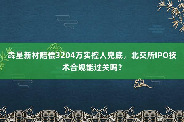 犇星新材赔偿3204万实控人兜底，北交所IPO技术合规能过关吗？