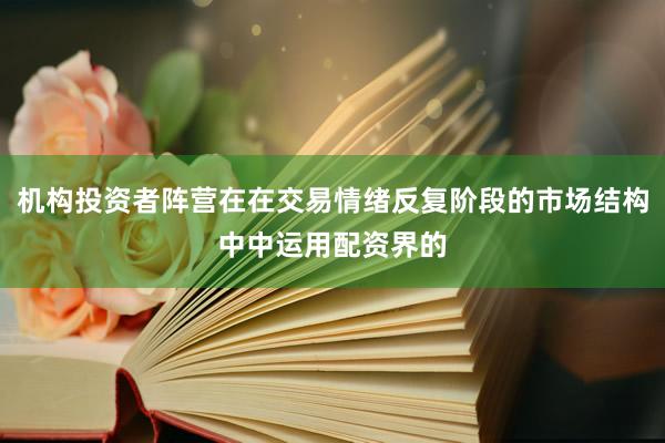 机构投资者阵营在在交易情绪反复阶段的市场结构中中运用配资界的