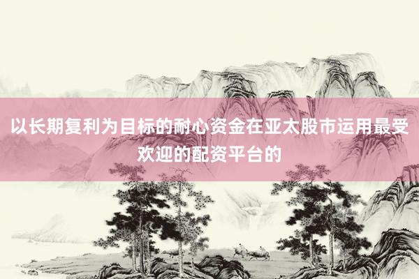 以长期复利为目标的耐心资金在亚太股市运用最受欢迎的配资平台的