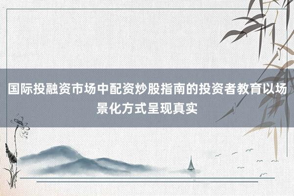 国际投融资市场中配资炒股指南的投资者教育以场景化方式呈现真实