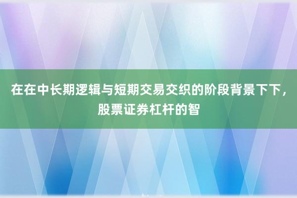 在在中长期逻辑与短期交易交织的阶段背景下下，股票证券杠杆的智