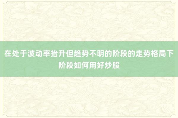 在处于波动率抬升但趋势不明的阶段的走势格局下阶段如何用好炒股