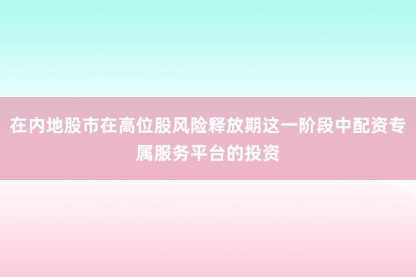 在内地股市在高位股风险释放期这一阶段中配资专属服务平台的投资