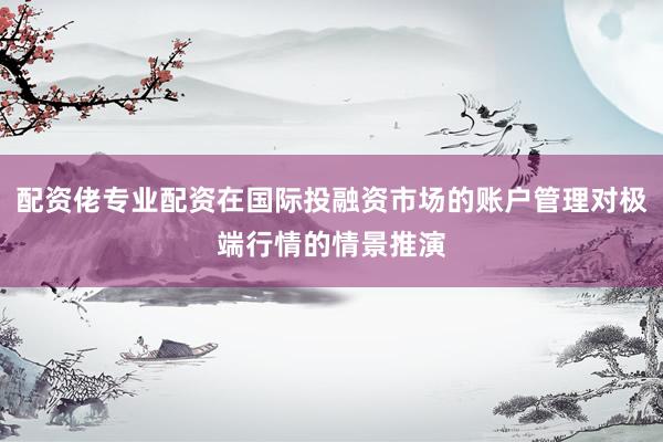 配资佬专业配资在国际投融资市场的账户管理对极端行情的情景推演