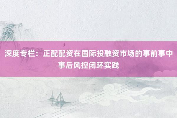 深度专栏：正配配资在国际投融资市场的事前事中事后风控闭环实践