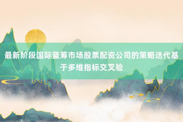 最新阶段国际蓝筹市场股票配资公司的策略迭代基于多维指标交叉验