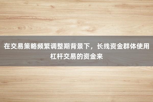 在交易策略频繁调整期背景下，长线资金群体使用杠杆交易的资金来