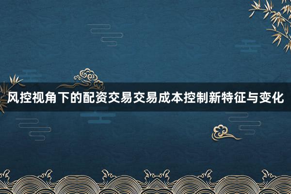 风控视角下的配资交易交易成本控制新特征与变化