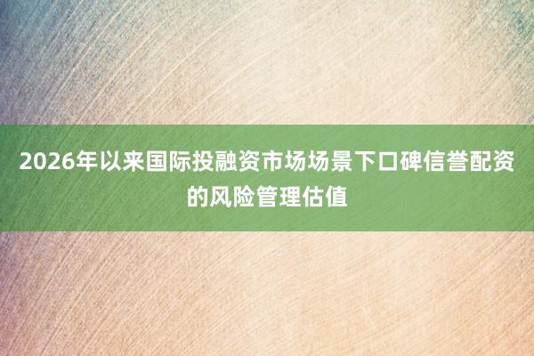 2026年以来国际投融资市场场景下口碑信誉配资的风险管理估值