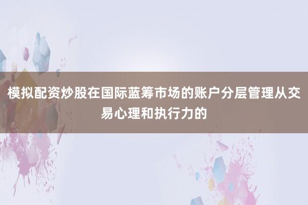 模拟配资炒股在国际蓝筹市场的账户分层管理从交易心理和执行力的
