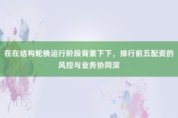 在在结构轮换运行阶段背景下下，排行前五配资的风控与业务协同深