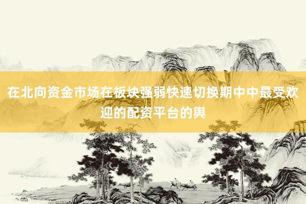在北向资金市场在板块强弱快速切换期中中最受欢迎的配资平台的舆