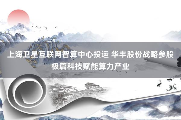上海卫星互联网智算中心投运 华丰股份战略参股极篇科技赋能算力产业