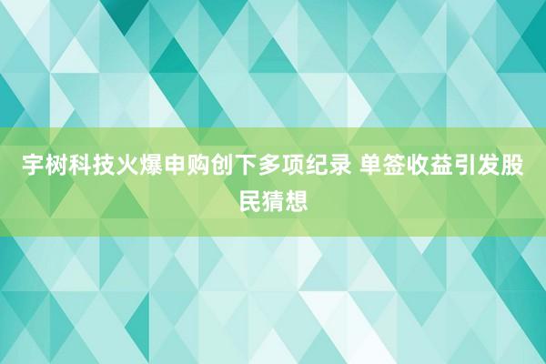 宇树科技火爆申购创下多项纪录 单签收益引发股民猜想