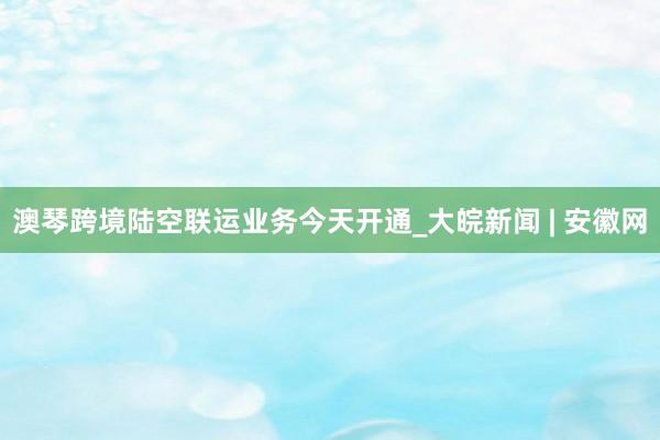 澳琴跨境陆空联运业务今天开通_大皖新闻 | 安徽网