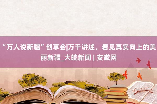 “万人说新疆”创享会|万千讲述，看见真实向上的美丽新疆_大皖新闻 | 安徽网