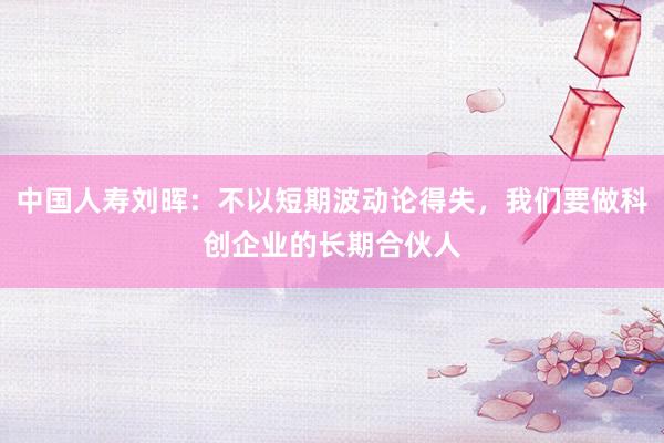 中国人寿刘晖：不以短期波动论得失，我们要做科创企业的长期合伙人